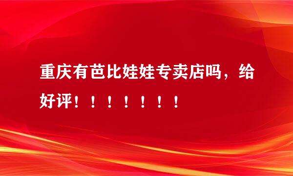 重庆有芭比娃娃专卖店吗，给好评！！！！！！！