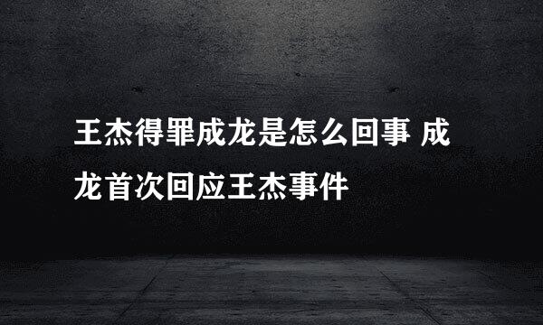 王杰得罪成龙是怎么回事 成龙首次回应王杰事件