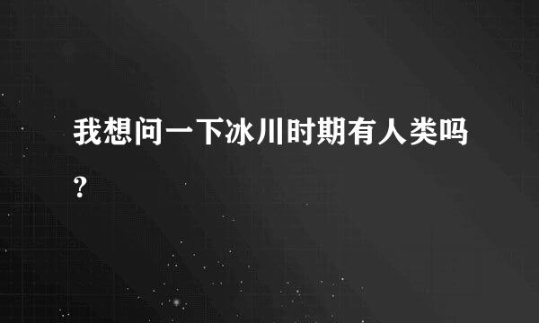 我想问一下冰川时期有人类吗？