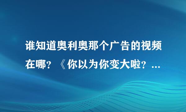 谁知道奥利奥那个广告的视频在哪？《你以为你变大啦？其实是奥利奥变小了》