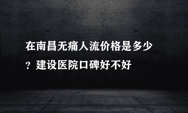 在南昌无痛人流价格是多少 ？建设医院口碑好不好