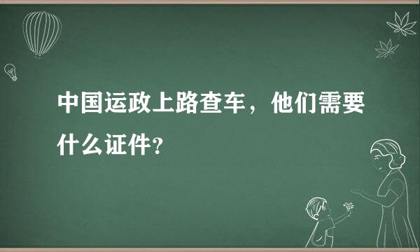 中国运政上路查车，他们需要什么证件？