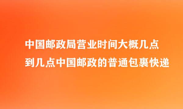 中国邮政局营业时间大概几点到几点中国邮政的普通包裹快递