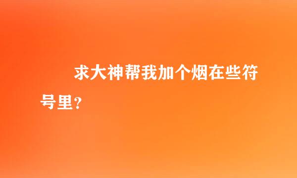 ゛ꦿ求大神帮我加个烟在些符号里？