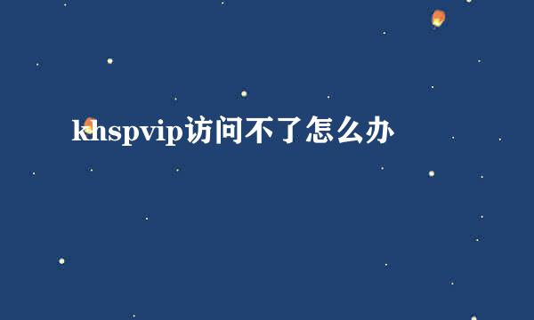 khspvip访问不了怎么办