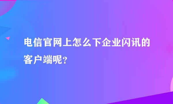 电信官网上怎么下企业闪讯的客户端呢？