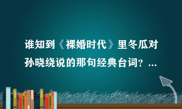 谁知到《裸婚时代》里冬瓜对孙晓绕说的那句经典台词？？有一句是'眼睛里腾出百分之一的空来看看别人！