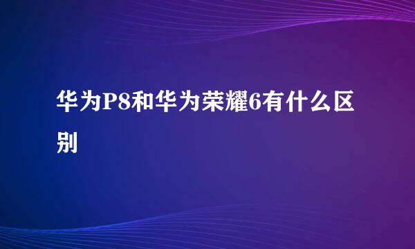 华为P8和华为荣耀6有什么区别