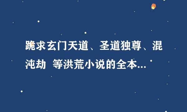 跪求玄门天道、圣道独尊、混沌劫  等洪荒小说的全本TXT小说!!!!