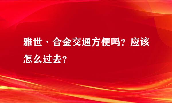 雅世·合金交通方便吗？应该怎么过去？