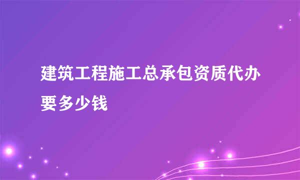 建筑工程施工总承包资质代办要多少钱