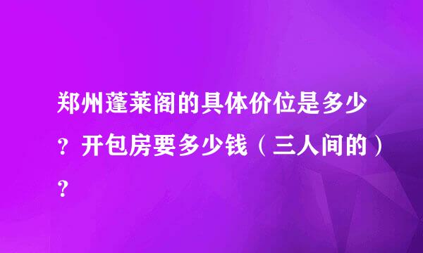 郑州蓬莱阁的具体价位是多少？开包房要多少钱（三人间的）？