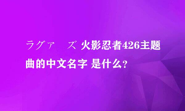 ラグァーズ 火影忍者426主题曲的中文名字 是什么？