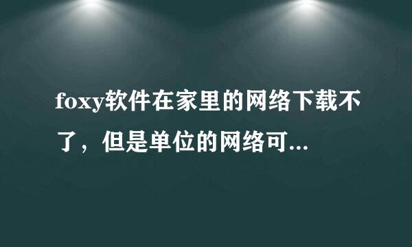 foxy软件在家里的网络下载不了，但是单位的网络可以，电脑是一个电脑，哪位大虾知道为什么？