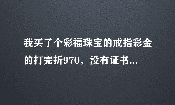 我买了个彩福珠宝的戒指彩金的打完折970，没有证书，会不会是假的