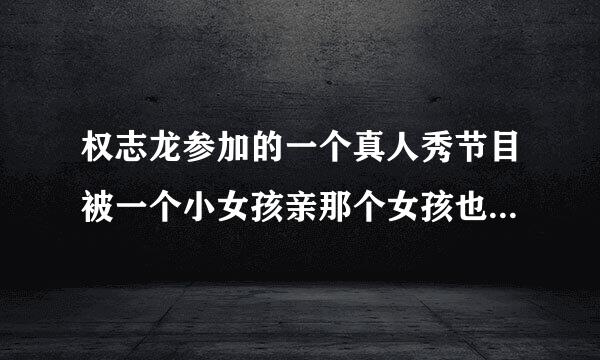 权志龙参加的一个真人秀节目被一个小女孩亲那个女孩也是yg公司组合里一个人的女子