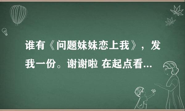 谁有《问题妹妹恋上我》，发我一份。谢谢啦 在起点看到了，写的很不错…………有的话发我QQ邮箱1556961229