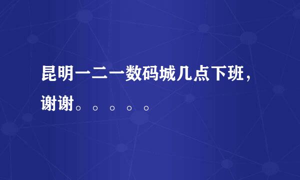 昆明一二一数码城几点下班，谢谢。。。。。