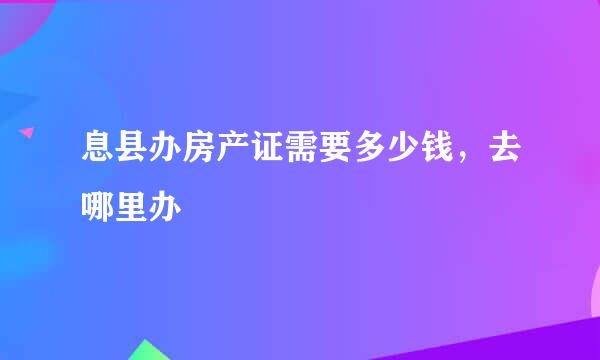 息县办房产证需要多少钱，去哪里办