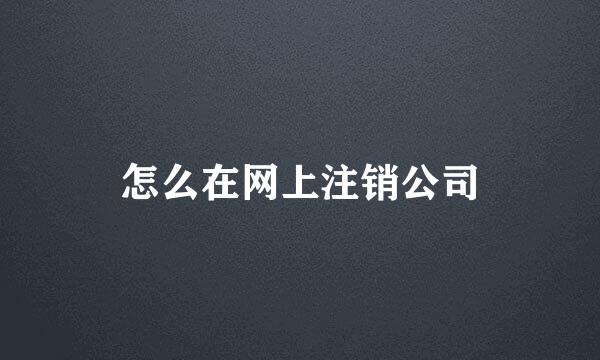 怎么在网上注销公司