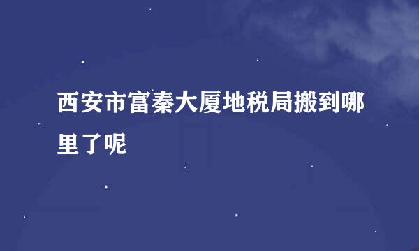 西安市富秦大厦地税局搬到哪里了呢