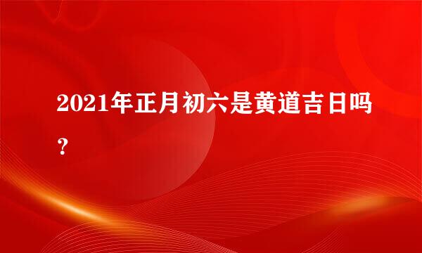 2021年正月初六是黄道吉日吗？