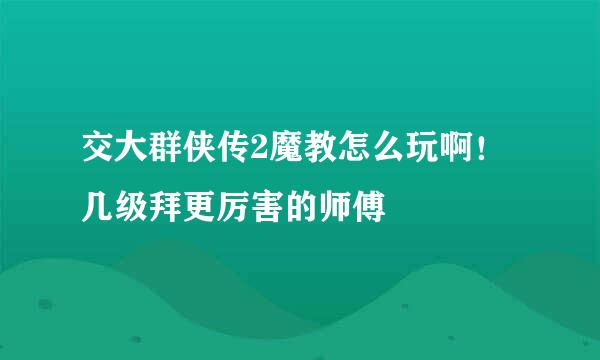 交大群侠传2魔教怎么玩啊！几级拜更厉害的师傅