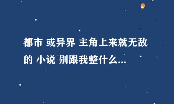 都市 或异界 主角上来就无敌的 小说 别跟我整什么无敌的没意思之后推荐我看什么什么 只要无敌 谢谢大家了