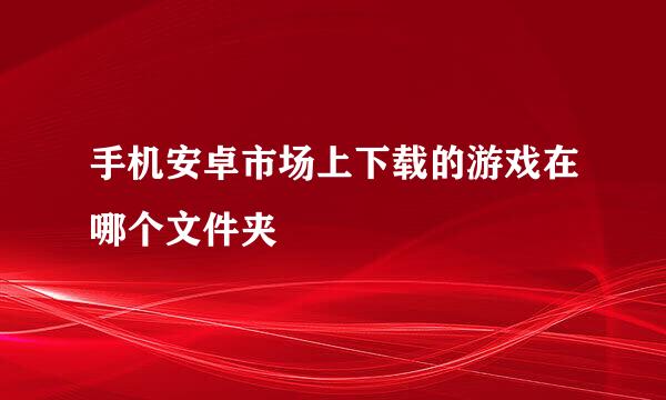 手机安卓市场上下载的游戏在哪个文件夹