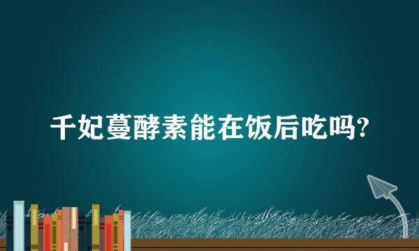 千妃蔓酵素能在饭后吃吗?