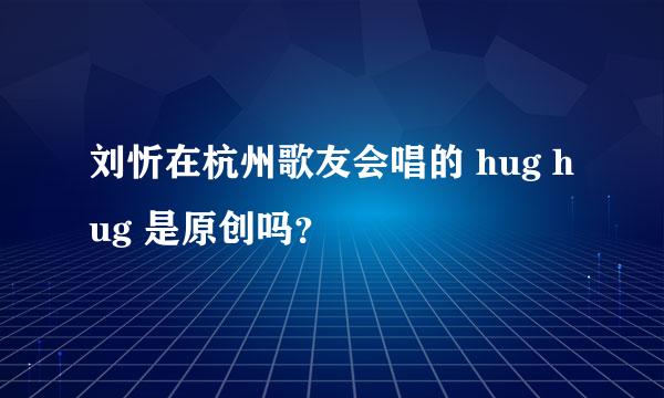 刘忻在杭州歌友会唱的 hug hug 是原创吗？