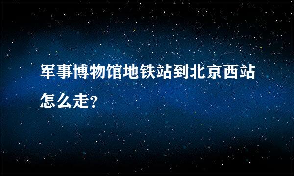 军事博物馆地铁站到北京西站怎么走？