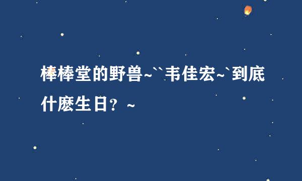 棒棒堂的野兽~``韦佳宏~`到底什麽生日？~