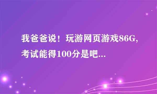 我爸爸说！玩游网页游戏86G,考试能得100分是吧？？？？