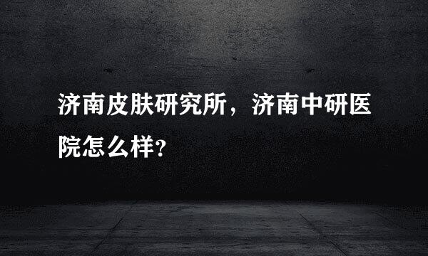 济南皮肤研究所，济南中研医院怎么样？