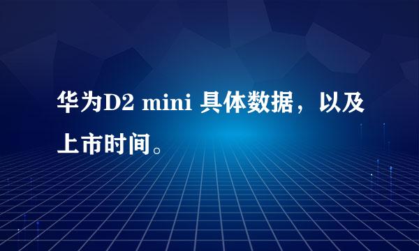 华为D2 mini 具体数据，以及上市时间。