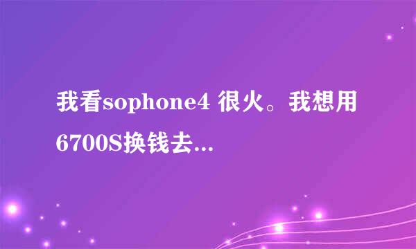 我看sophone4 很火。我想用6700S换钱去买个，大家觉得值不值啊？小6用了半年多。平常电话 短信少，