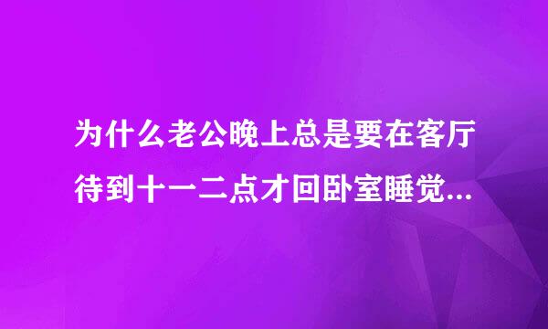 为什么老公晚上总是要在客厅待到十一二点才回卧室睡觉 每次他回去我都已经睡着了 我很想知道他在干什么