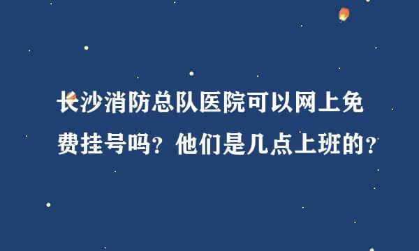 长沙消防总队医院可以网上免费挂号吗？他们是几点上班的？