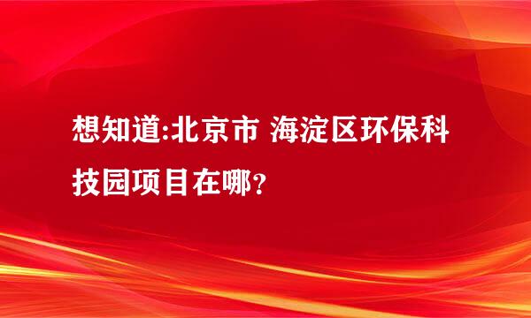 想知道:北京市 海淀区环保科技园项目在哪？