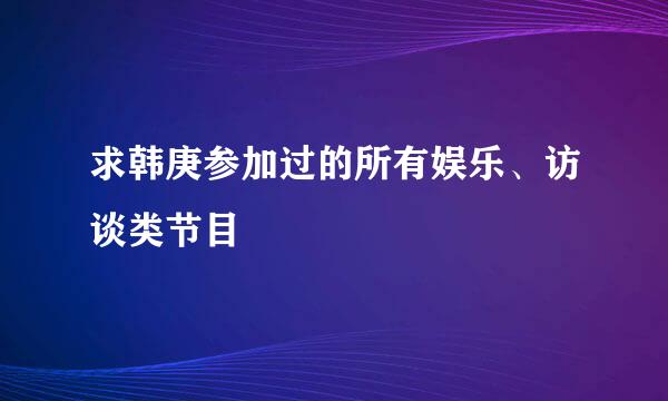 求韩庚参加过的所有娱乐、访谈类节目