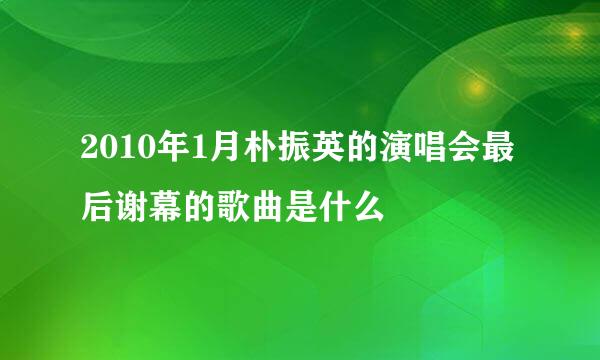 2010年1月朴振英的演唱会最后谢幕的歌曲是什么