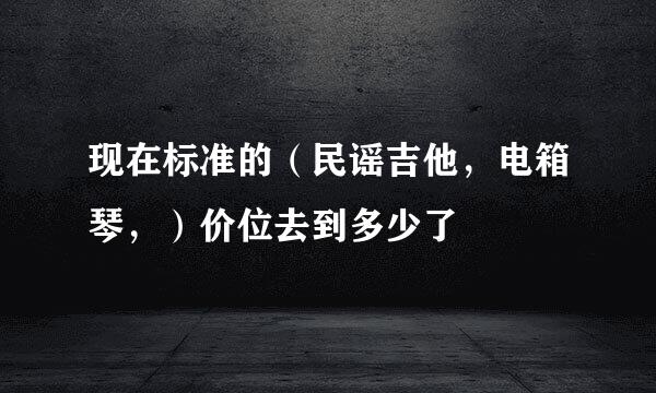 现在标准的（民谣吉他，电箱琴，）价位去到多少了