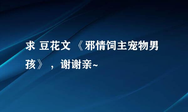 求 豆花文 《邪情饲主宠物男孩》 ，谢谢亲~