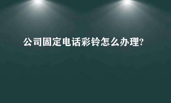 公司固定电话彩铃怎么办理?