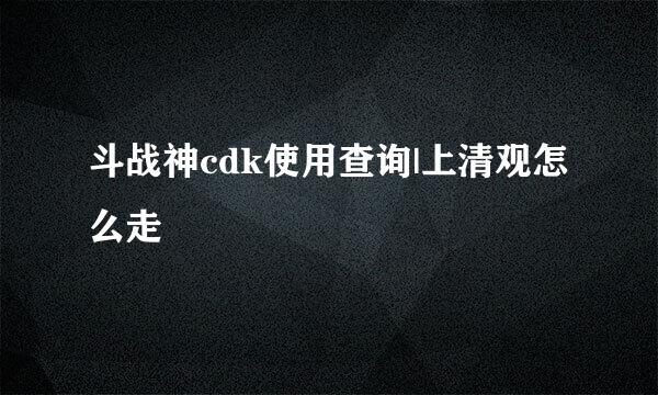 斗战神cdk使用查询|上清观怎么走