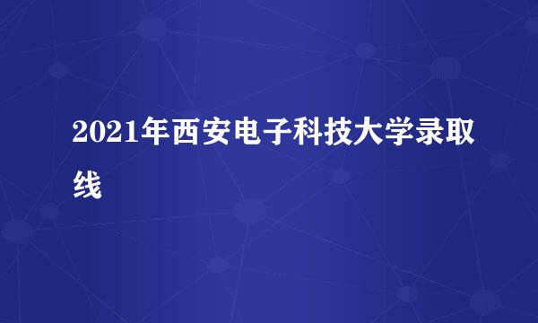 2021年西安电子科技大学录取线