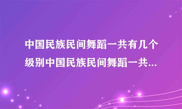 中国民族民间舞蹈一共有几个级别中国民族民间舞蹈一共有多少个级别