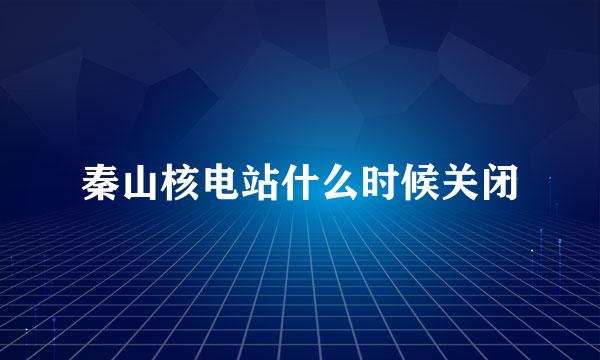 秦山核电站什么时候关闭