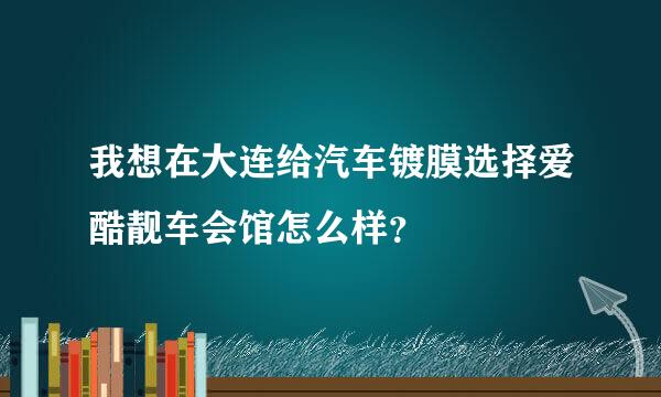 我想在大连给汽车镀膜选择爱酷靓车会馆怎么样？